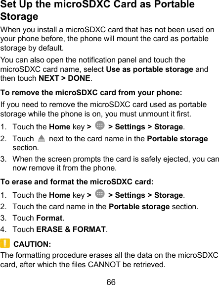  66 Set Up the microSDXC Card as Portable Storage When you install a microSDXC card that has not been used on your phone before, the phone will mount the card as portable storage by default. You can also open the notification panel and touch the microSDXC card name, select Use as portable storage and then touch NEXT &gt; DONE. To remove the microSDXC card from your phone: If you need to remove the microSDXC card used as portable storage while the phone is on, you must unmount it first. 1.  Touch the Home key &gt;   &gt; Settings &gt; Storage. 2.  Touch    next to the card name in the Portable storage section. 3.  When the screen prompts the card is safely ejected, you can now remove it from the phone. To erase and format the microSDXC card: 1.  Touch the Home key &gt;   &gt; Settings &gt; Storage. 2.  Touch the card name in the Portable storage section. 3.  Touch Format. 4.  Touch ERASE &amp; FORMAT.   CAUTION: The formatting procedure erases all the data on the microSDXC card, after which the files CANNOT be retrieved. 