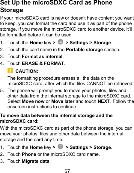  67 Set Up the microSDXC Card as Phone Storage If your microSDXC card is new or doesn&apos;t have content you want to keep, you can format the card and use it as part of the phone storage. If you move the microSDXC card to another device, it’ll be formatted before it can be used. 1.  Touch the Home key &gt;   &gt; Settings &gt; Storage. 2.  Touch the card name in the Portable storage section. 3.  Touch Format as internal. 4.  Touch ERASE &amp; FORMAT.   CAUTION: The formatting procedure erases all the data on the microSDXC card, after which the files CANNOT be retrieved. 5.  The phone will prompt you to move your photos, files and other data from the internal storage to the microSDXC card. Select Move now or Move later and touch NEXT. Follow the onscreen instructions to continue. To move data between the internal storage and the microSDXC card: With the microSDXC card as part of the phone storage, you can move your photos, files and other data between the internal storage and the card any time. 1.  Touch the Home key &gt;   &gt; Settings &gt; Storage. 2.  Touch Phone or the microSDXC card name. 3.  Touch Migrate data. 