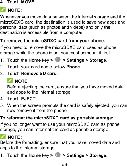  68 4.  Touch MOVE.  NOTE: Whenever you move data between the internal storage and the microSDXC card, the destination is used to save new apps and personal data (such as photos and videos) and only the destination is accessible from a computer. To remove the microSDXC card from your phone: If you need to remove the microSDXC card used as phone storage while the phone is on, you must unmount it first. 1.  Touch the Home key &gt;   &gt; Settings &gt; Storage. 2.  Touch your card name below Phone. 3.  Touch Remove SD card.  NOTE: Before ejecting the card, ensure that you have moved data and apps to the internal storage. 4.  Touch EJECT. 5.  When the screen prompts the card is safely ejected, you can now remove it from the phone. To reformat the microSDXC card as portable storage: If you no longer want to use your microSDXC card as phone storage, you can reformat the card as portable storage.    NOTE: Before the formatting, ensure that you have moved data and apps to the internal storage. 1.  Touch the Home key &gt;   &gt; Settings &gt; Storage. 