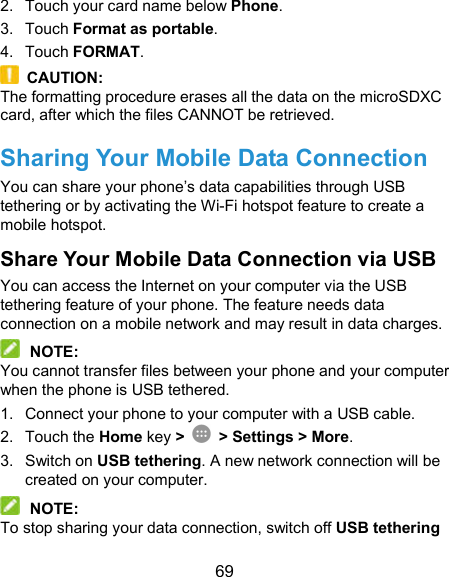  69 2.  Touch your card name below Phone. 3.  Touch Format as portable. 4.  Touch FORMAT.   CAUTION: The formatting procedure erases all the data on the microSDXC card, after which the files CANNOT be retrieved. Sharing Your Mobile Data Connection You can share your phone’s data capabilities through USB tethering or by activating the Wi-Fi hotspot feature to create a mobile hotspot. Share Your Mobile Data Connection via USB You can access the Internet on your computer via the USB tethering feature of your phone. The feature needs data connection on a mobile network and may result in data charges.    NOTE: You cannot transfer files between your phone and your computer when the phone is USB tethered. 1.  Connect your phone to your computer with a USB cable. 2.  Touch the Home key &gt;   &gt; Settings &gt; More. 3.  Switch on USB tethering. A new network connection will be created on your computer.  NOTE: To stop sharing your data connection, switch off USB tethering 