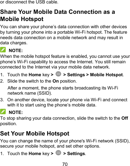  70 or disconnect the USB cable. Share Your Mobile Data Connection as a Mobile Hotspot You can share your phone’s data connection with other devices by turning your phone into a portable Wi-Fi hotspot. The feature needs data connection on a mobile network and may result in data charges.  NOTE: When the mobile hotspot feature is enabled, you cannot use your phone’s Wi-Fi capability to access the Internet. You still remain connected to the Internet via your mobile data network. 1.  Touch the Home key &gt;    &gt; Settings &gt; Mobile Hotspot. 2.  Slide the switch to the On position. After a moment, the phone starts broadcasting its Wi-Fi network name (SSID). 3.  On another device, locate your phone via Wi-Fi and connect with it to start using the phone’s mobile data.  NOTE: To stop sharing your data connection, slide the switch to the Off position. Set Your Mobile Hotspot You can change the name of your phone&apos;s Wi-Fi network (SSID), secure your mobile hotspot, and set other options. 1.  Touch the Home key &gt;    &gt; Settings. 