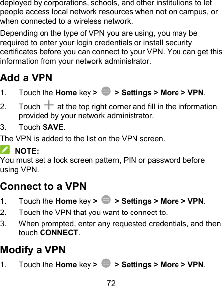  72 deployed by corporations, schools, and other institutions to let people access local network resources when not on campus, or when connected to a wireless network. Depending on the type of VPN you are using, you may be required to enter your login credentials or install security certificates before you can connect to your VPN. You can get this information from your network administrator. Add a VPN 1.  Touch the Home key &gt;    &gt; Settings &gt; More &gt; VPN. 2.  Touch    at the top right corner and fill in the information provided by your network administrator. 3.  Touch SAVE. The VPN is added to the list on the VPN screen.  NOTE: You must set a lock screen pattern, PIN or password before using VPN.   Connect to a VPN 1.  Touch the Home key &gt;    &gt; Settings &gt; More &gt; VPN. 2.  Touch the VPN that you want to connect to. 3.  When prompted, enter any requested credentials, and then touch CONNECT.   Modify a VPN 1.  Touch the Home key &gt;    &gt; Settings &gt; More &gt; VPN. 