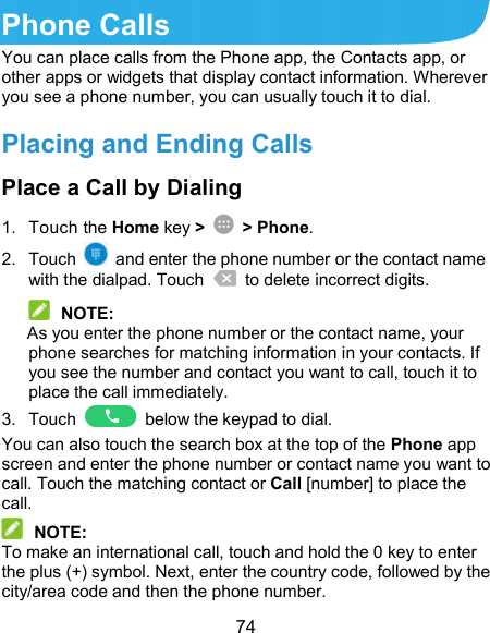  74 Phone Calls You can place calls from the Phone app, the Contacts app, or other apps or widgets that display contact information. Wherever you see a phone number, you can usually touch it to dial. Placing and Ending Calls Place a Call by Dialing 1.  Touch the Home key &gt;    &gt; Phone. 2.  Touch    and enter the phone number or the contact name with the dialpad. Touch    to delete incorrect digits.  NOTE: As you enter the phone number or the contact name, your phone searches for matching information in your contacts. If you see the number and contact you want to call, touch it to place the call immediately. 3.  Touch    below the keypad to dial. You can also touch the search box at the top of the Phone app screen and enter the phone number or contact name you want to call. Touch the matching contact or Call [number] to place the call.  NOTE: To make an international call, touch and hold the 0 key to enter the plus (+) symbol. Next, enter the country code, followed by the city/area code and then the phone number. 
