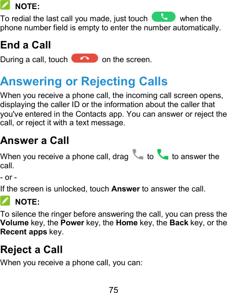  75  NOTE: To redial the last call you made, just touch    when the phone number field is empty to enter the number automatically. End a Call During a call, touch    on the screen. Answering or Rejecting Calls When you receive a phone call, the incoming call screen opens, displaying the caller ID or the information about the caller that you&apos;ve entered in the Contacts app. You can answer or reject the call, or reject it with a text message. Answer a Call When you receive a phone call, drag    to    to answer the call. - or - If the screen is unlocked, touch Answer to answer the call.  NOTE: To silence the ringer before answering the call, you can press the Volume key, the Power key, the Home key, the Back key, or the Recent apps key. Reject a Call When you receive a phone call, you can: 