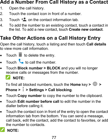  77 Add a Number From Call History as a Contact 1.  Open the call history. 2.  Touch the contact icon in front of a number. 3.  Touch    on the contact information tab. 4.  To add the number to an existing contact, touch a contact in the list. To add a new contact, touch Create new contact. Take Other Actions on a Call History Entry Open the call history, touch a listing and then touch Call details to view more call information.   Touch   to delete the entry.   Touch    to call the number.   Touch Block number &gt; BLOCK and you will no longer receive calls or messages from the number.  NOTE: To find all blocked numbers, touch the Home key &gt;    &gt; Phone &gt;   &gt; Settings &gt; Call blocking.   Touch Copy number to copy the number to the clipboard.   Touch Edit number before call to edit the number in the dialler before calling it.   Touch the contact icon in front of the entry to open the contact information tab from the bottom. You can send a message, call back, edit the contact, add the contact to favorites, or add the number to contacts.  NOTE: 
