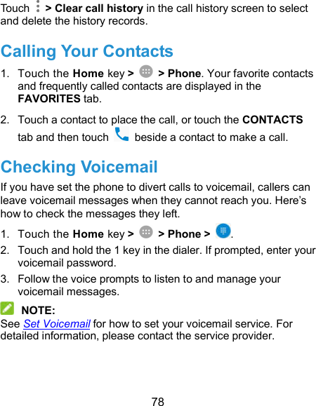  78 Touch    &gt; Clear call history in the call history screen to select and delete the history records. Calling Your Contacts 1.  Touch the Home key &gt;    &gt; Phone. Your favorite contacts and frequently called contacts are displayed in the FAVORITES tab. 2.  Touch a contact to place the call, or touch the CONTACTS tab and then touch    beside a contact to make a call. Checking Voicemail If you have set the phone to divert calls to voicemail, callers can leave voicemail messages when they cannot reach you. Here’s how to check the messages they left. 1.  Touch the Home key &gt;    &gt; Phone &gt;  . 2.  Touch and hold the 1 key in the dialer. If prompted, enter your voicemail password.   3.  Follow the voice prompts to listen to and manage your voicemail messages.  NOTE: See Set Voicemail for how to set your voicemail service. For detailed information, please contact the service provider. 
