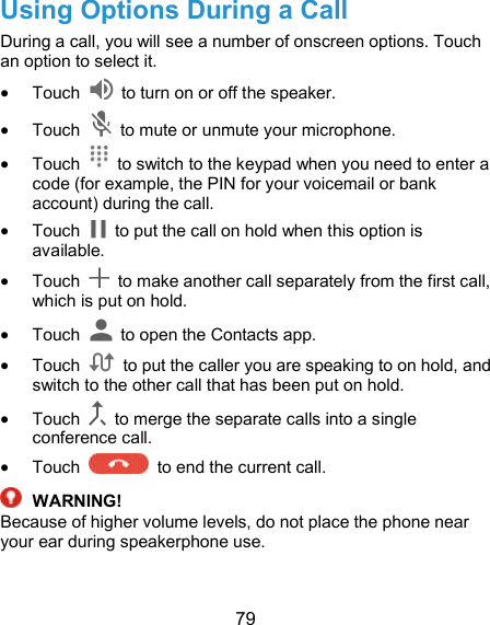  79 Using Options During a Call During a call, you will see a number of onscreen options. Touch an option to select it.  Touch    to turn on or off the speaker.  Touch    to mute or unmute your microphone.  Touch    to switch to the keypad when you need to enter a code (for example, the PIN for your voicemail or bank account) during the call.  Touch    to put the call on hold when this option is available.  Touch    to make another call separately from the first call, which is put on hold.  Touch    to open the Contacts app.  Touch    to put the caller you are speaking to on hold, and switch to the other call that has been put on hold.    Touch    to merge the separate calls into a single conference call.  Touch    to end the current call.  WARNING! Because of higher volume levels, do not place the phone near your ear during speakerphone use. 