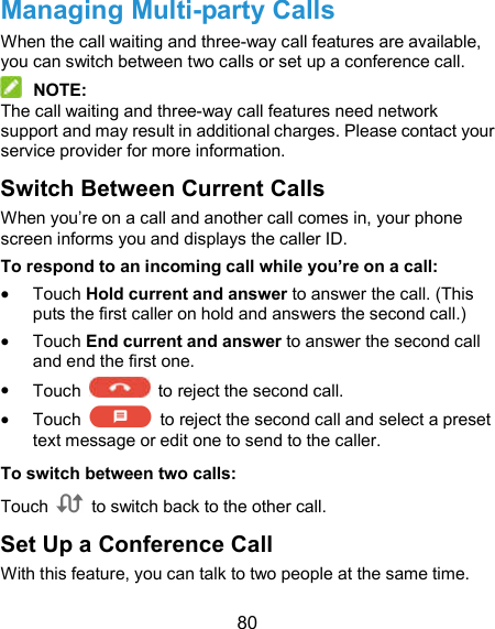  80 Managing Multi-party Calls When the call waiting and three-way call features are available, you can switch between two calls or set up a conference call.    NOTE: The call waiting and three-way call features need network support and may result in additional charges. Please contact your service provider for more information. Switch Between Current Calls When you’re on a call and another call comes in, your phone screen informs you and displays the caller ID. To respond to an incoming call while you’re on a call:  Touch Hold current and answer to answer the call. (This puts the first caller on hold and answers the second call.)    Touch End current and answer to answer the second call and end the first one.  Touch    to reject the second call.  Touch    to reject the second call and select a preset text message or edit one to send to the caller. To switch between two calls: Touch    to switch back to the other call. Set Up a Conference Call With this feature, you can talk to two people at the same time.   