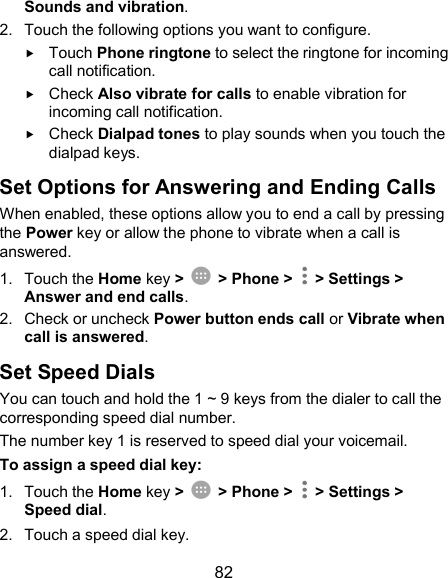  82 Sounds and vibration. 2.  Touch the following options you want to configure.  Touch Phone ringtone to select the ringtone for incoming call notification.  Check Also vibrate for calls to enable vibration for incoming call notification.  Check Dialpad tones to play sounds when you touch the dialpad keys. Set Options for Answering and Ending Calls When enabled, these options allow you to end a call by pressing the Power key or allow the phone to vibrate when a call is answered. 1.  Touch the Home key &gt;    &gt; Phone &gt;   &gt; Settings &gt; Answer and end calls. 2.  Check or uncheck Power button ends call or Vibrate when call is answered. Set Speed Dials You can touch and hold the 1 ~ 9 keys from the dialer to call the corresponding speed dial number. The number key 1 is reserved to speed dial your voicemail. To assign a speed dial key: 1.  Touch the Home key &gt;    &gt; Phone &gt;   &gt; Settings &gt; Speed dial. 2.  Touch a speed dial key. 
