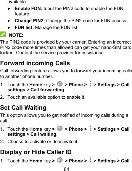  84 available.  Enable FDN: Input the PIN2 code to enable the FDN feature.  Change PIN2: Change the PIN2 code for FDN access.  FDN list: Manage the FDN list.  NOTE: The PIN2 code is provided by your carrier. Entering an incorrect PIN2 code more times than allowed can get your nano-SIM card locked. Contact the service provider for assistance. Forward Incoming Calls Call forwarding feature allows you to forward your incoming calls to another phone number. 1.  Touch the Home key &gt;    &gt; Phone &gt;   &gt; Settings &gt; Call settings &gt; Call forwarding. 2.  Touch an available option to enable it.   Set Call Waiting This option allows you to get notified of incoming calls during a call. 1.  Touch the Home key &gt;    &gt; Phone &gt;   &gt; Settings &gt; Call settings &gt; Call waiting. 2.  Choose to activate or deactivate it.   Display or Hide Caller ID 1.  Touch the Home key &gt;    &gt; Phone &gt;   &gt; Settings &gt; Call 