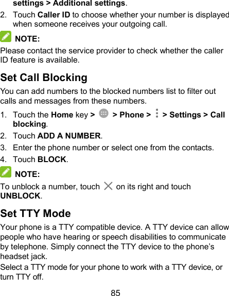  85 settings &gt; Additional settings. 2.  Touch Caller ID to choose whether your number is displayed when someone receives your outgoing call.    NOTE: Please contact the service provider to check whether the caller ID feature is available. Set Call Blocking You can add numbers to the blocked numbers list to filter out calls and messages from these numbers. 1.  Touch the Home key &gt;    &gt; Phone &gt;   &gt; Settings &gt; Call blocking. 2.  Touch ADD A NUMBER. 3.  Enter the phone number or select one from the contacts. 4.  Touch BLOCK.  NOTE: To unblock a number, touch    on its right and touch UNBLOCK. Set TTY Mode Your phone is a TTY compatible device. A TTY device can allow people who have hearing or speech disabilities to communicate by telephone. Simply connect the TTY device to the phone’s headset jack.   Select a TTY mode for your phone to work with a TTY device, or turn TTY off. 