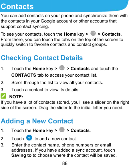  88 Contacts You can add contacts on your phone and synchronize them with the contacts in your Google account or other accounts that support contact syncing. To see your contacts, touch the Home key &gt;  &gt; Contacts. From there, you can touch the tabs on the top of the screen to quickly switch to favorite contacts and contact groups. Checking Contact Details 1.  Touch the Home key &gt;  &gt; Contacts and touch the CONTACTS tab to access your contact list. 2.  Scroll through the list to view all your contacts. 3.  Touch a contact to view its details.  NOTE: If you have a lot of contacts stored, you&apos;ll see a slider on the right side of the screen. Drag the slider to the initial letter you need. Adding a New Contact 1.  Touch the Home key &gt;  &gt; Contacts. 2.  Touch    to add a new contact. 3.  Enter the contact name, phone numbers or email addresses. If you have added a sync account, touch Saving to to choose where the contact will be saved. 