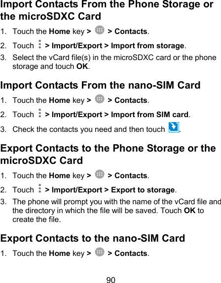  90 Import Contacts From the Phone Storage or the microSDXC Card 1.  Touch the Home key &gt;  &gt; Contacts. 2.  Touch    &gt; Import/Export &gt; Import from storage. 3.  Select the vCard file(s) in the microSDXC card or the phone storage and touch OK. Import Contacts From the nano-SIM Card 1.  Touch the Home key &gt;  &gt; Contacts. 2.  Touch    &gt; Import/Export &gt; Import from SIM card. 3.  Check the contacts you need and then touch  . Export Contacts to the Phone Storage or the microSDXC Card 1.  Touch the Home key &gt;  &gt; Contacts. 2.  Touch    &gt; Import/Export &gt; Export to storage. 3.  The phone will prompt you with the name of the vCard file and the directory in which the file will be saved. Touch OK to create the file. Export Contacts to the nano-SIM Card 1.  Touch the Home key &gt;  &gt; Contacts. 
