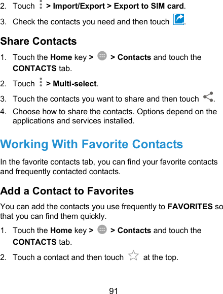  91 2.  Touch    &gt; Import/Export &gt; Export to SIM card. 3.  Check the contacts you need and then touch  . Share Contacts 1.  Touch the Home key &gt;  &gt; Contacts and touch the CONTACTS tab. 2.  Touch    &gt; Multi-select. 3.  Touch the contacts you want to share and then touch  . 4.  Choose how to share the contacts. Options depend on the applications and services installed. Working With Favorite Contacts In the favorite contacts tab, you can find your favorite contacts and frequently contacted contacts. Add a Contact to Favorites You can add the contacts you use frequently to FAVORITES so that you can find them quickly. 1.  Touch the Home key &gt;  &gt; Contacts and touch the CONTACTS tab. 2.  Touch a contact and then touch    at the top. 