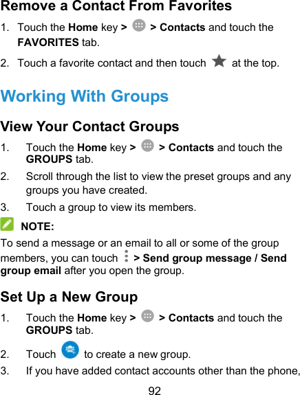  92 Remove a Contact From Favorites 1.  Touch the Home key &gt;  &gt; Contacts and touch the FAVORITES tab. 2.  Touch a favorite contact and then touch    at the top. Working With Groups View Your Contact Groups 1.  Touch the Home key &gt;  &gt; Contacts and touch the GROUPS tab. 2.  Scroll through the list to view the preset groups and any groups you have created. 3.  Touch a group to view its members.  NOTE: To send a message or an email to all or some of the group members, you can touch    &gt; Send group message / Send group email after you open the group. Set Up a New Group 1.  Touch the Home key &gt;  &gt; Contacts and touch the GROUPS tab. 2.  Touch    to create a new group. 3.  If you have added contact accounts other than the phone, 