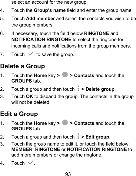  93 select an account for the new group. 4.  Touch the Group’s name field and enter the group name. 5.  Touch Add member and select the contacts you wish to be the group members. 6.  If necessary, touch the field below RINGTONE and NOTIFICATION RINGTONE to select the ringtone for incoming calls and notifications from the group members. 7.  Touch    to save the group. Delete a Group 1.  Touch the Home key &gt;  &gt; Contacts and touch the GROUPS tab. 2.  Touch a group and then touch    &gt; Delete group. 3.  Touch OK to disband the group. The contacts in the group will not be deleted. Edit a Group 1.  Touch the Home key &gt;  &gt; Contacts and touch the GROUPS tab. 2.  Touch a group and then touch    &gt; Edit group. 3.  Touch the group name to edit it, or touch the field below MEMBER, RINGTONE or NOTIFICATION RINGTONE to add more members or change the ringtone. 4.  Touch  . 