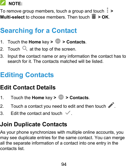  94  NOTE: To remove group members, touch a group and touch    &gt; Multi-select to choose members. Then touch    &gt; OK. Searching for a Contact 1.  Touch the Home key &gt;  &gt; Contacts. 2.  Touch    at the top of the screen. 3.  Input the contact name or any information the contact has to search for it. The contacts matched will be listed. Editing Contacts Edit Contact Details 1.  Touch the Home key &gt;  &gt; Contacts. 2.  Touch a contact you need to edit and then touch  . 3.  Edit the contact and touch  . Join Duplicate Contacts As your phone synchronizes with multiple online accounts, you may see duplicate entries for the same contact. You can merge all the separate information of a contact into one entry in the contacts list. 