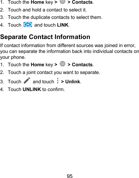  95 1.  Touch the Home key &gt;  &gt; Contacts. 2.  Touch and hold a contact to select it. 3.  Touch the duplicate contacts to select them. 4.  Touch    and touch LINK. Separate Contact Information If contact information from different sources was joined in error, you can separate the information back into individual contacts on your phone. 1.  Touch the Home key &gt;  &gt; Contacts. 2.  Touch a joint contact you want to separate. 3.  Touch   and touch    &gt; Unlink.   4.  Touch UNLINK to confirm.  