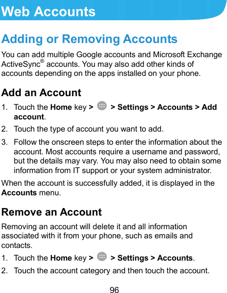  96 Web Accounts Adding or Removing Accounts You can add multiple Google accounts and Microsoft Exchange ActiveSync® accounts. You may also add other kinds of accounts depending on the apps installed on your phone. Add an Account 1.  Touch the Home key &gt;   &gt; Settings &gt; Accounts &gt; Add account. 2.  Touch the type of account you want to add. 3.  Follow the onscreen steps to enter the information about the account. Most accounts require a username and password, but the details may vary. You may also need to obtain some information from IT support or your system administrator. When the account is successfully added, it is displayed in the Accounts menu. Remove an Account Removing an account will delete it and all information associated with it from your phone, such as emails and contacts. 1.  Touch the Home key &gt;   &gt; Settings &gt; Accounts. 2.  Touch the account category and then touch the account. 