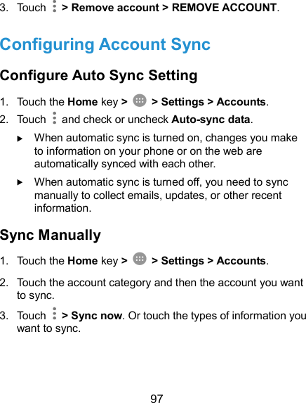  97 3.  Touch    &gt; Remove account &gt; REMOVE ACCOUNT. Configuring Account Sync Configure Auto Sync Setting 1.  Touch the Home key &gt;   &gt; Settings &gt; Accounts. 2.  Touch   and check or uncheck Auto-sync data.  When automatic sync is turned on, changes you make to information on your phone or on the web are automatically synced with each other.  When automatic sync is turned off, you need to sync manually to collect emails, updates, or other recent information. Sync Manually 1.  Touch the Home key &gt;   &gt; Settings &gt; Accounts. 2.  Touch the account category and then the account you want to sync. 3.  Touch    &gt; Sync now. Or touch the types of information you want to sync. 