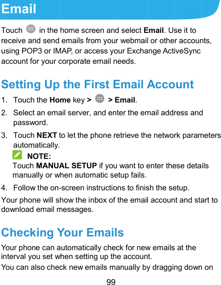  99 Email Touch    in the home screen and select Email. Use it to receive and send emails from your webmail or other accounts, using POP3 or IMAP, or access your Exchange ActiveSync account for your corporate email needs. Setting Up the First Email Account 1.  Touch the Home key &gt;    &gt; Email. 2.  Select an email server, and enter the email address and password. 3.  Touch NEXT to let the phone retrieve the network parameters automatically.  NOTE: Touch MANUAL SETUP if you want to enter these details manually or when automatic setup fails. 4.  Follow the on-screen instructions to finish the setup. Your phone will show the inbox of the email account and start to download email messages. Checking Your Emails Your phone can automatically check for new emails at the interval you set when setting up the account.   You can also check new emails manually by dragging down on 
