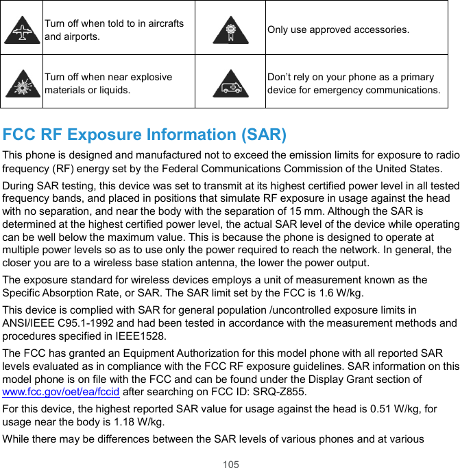  105  Turn off when told to in aircrafts and airports.   Only use approved accessories.  Turn off when near explosive materials or liquids.   Don’t rely on your phone as a primary device for emergency communications.  FCC RF Exposure Information (SAR) This phone is designed and manufactured not to exceed the emission limits for exposure to radio frequency (RF) energy set by the Federal Communications Commission of the United States. During SAR testing, this device was set to transmit at its highest certified power level in all tested frequency bands, and placed in positions that simulate RF exposure in usage against the head with no separation, and near the body with the separation of 15 mm. Although the SAR is determined at the highest certified power level, the actual SAR level of the device while operating can be well below the maximum value. This is because the phone is designed to operate at multiple power levels so as to use only the power required to reach the network. In general, the closer you are to a wireless base station antenna, the lower the power output. The exposure standard for wireless devices employs a unit of measurement known as the Specific Absorption Rate, or SAR. The SAR limit set by the FCC is 1.6 W/kg.   This device is complied with SAR for general population /uncontrolled exposure limits in ANSI/IEEE C95.1-1992 and had been tested in accordance with the measurement methods and procedures specified in IEEE1528. The FCC has granted an Equipment Authorization for this model phone with all reported SAR levels evaluated as in compliance with the FCC RF exposure guidelines. SAR information on this model phone is on file with the FCC and can be found under the Display Grant section of www.fcc.gov/oet/ea/fccid after searching on FCC ID: SRQ-Z855. For this device, the highest reported SAR value for usage against the head is 0.51 W/kg, for usage near the body is 1.18 W/kg. While there may be differences between the SAR levels of various phones and at various 