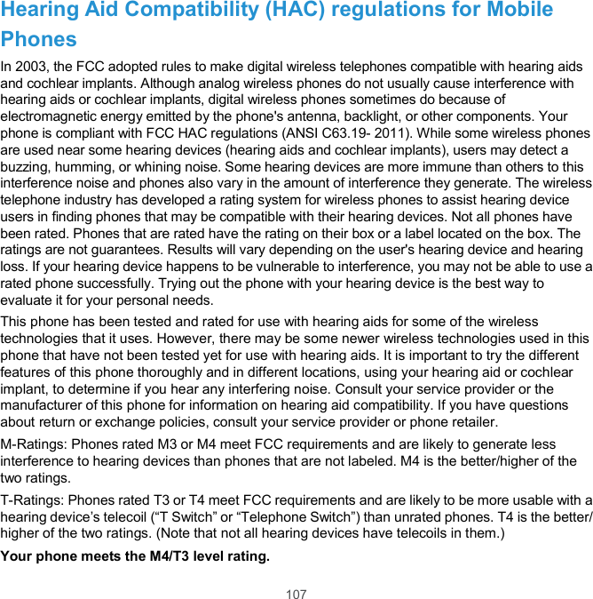  107 Hearing Aid Compatibility (HAC) regulations for Mobile Phones In 2003, the FCC adopted rules to make digital wireless telephones compatible with hearing aids and cochlear implants. Although analog wireless phones do not usually cause interference with hearing aids or cochlear implants, digital wireless phones sometimes do because of electromagnetic energy emitted by the phone&apos;s antenna, backlight, or other components. Your phone is compliant with FCC HAC regulations (ANSI C63.19- 2011). While some wireless phones are used near some hearing devices (hearing aids and cochlear implants), users may detect a buzzing, humming, or whining noise. Some hearing devices are more immune than others to this interference noise and phones also vary in the amount of interference they generate. The wireless telephone industry has developed a rating system for wireless phones to assist hearing device users in finding phones that may be compatible with their hearing devices. Not all phones have been rated. Phones that are rated have the rating on their box or a label located on the box. The ratings are not guarantees. Results will vary depending on the user&apos;s hearing device and hearing loss. If your hearing device happens to be vulnerable to interference, you may not be able to use a rated phone successfully. Trying out the phone with your hearing device is the best way to evaluate it for your personal needs. This phone has been tested and rated for use with hearing aids for some of the wireless technologies that it uses. However, there may be some newer wireless technologies used in this phone that have not been tested yet for use with hearing aids. It is important to try the different features of this phone thoroughly and in different locations, using your hearing aid or cochlear implant, to determine if you hear any interfering noise. Consult your service provider or the manufacturer of this phone for information on hearing aid compatibility. If you have questions about return or exchange policies, consult your service provider or phone retailer. M-Ratings: Phones rated M3 or M4 meet FCC requirements and are likely to generate less interference to hearing devices than phones that are not labeled. M4 is the better/higher of the two ratings.   T-Ratings: Phones rated T3 or T4 meet FCC requirements and are likely to be more usable with a hearing device’s telecoil (“T Switch” or “Telephone Switch”) than unrated phones. T4 is the better/ higher of the two ratings. (Note that not all hearing devices have telecoils in them.) Your phone meets the M4/T3 level rating. 