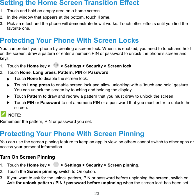  23 Setting the Home Screen Transition Effect 1.  Touch and hold an empty area on a home screen. 2.  In the window that appears at the bottom, touch Home. 3.  Pick an effect and the phone will demonstrate how it works. Touch other effects until you find the favorite one. Protecting Your Phone With Screen Locks You can protect your phone by creating a screen lock. When it is enabled, you need to touch and hold on the screen, draw a pattern or enter a numeric PIN or password to unlock the phone’s screen and keys. 1.  Touch the Home key &gt;    &gt; Settings &gt; Security &gt; Screen lock. 2.  Touch None, Long press, Pattern, PIN or Password.  Touch None to disable the screen lock.  Touch Long press to enable screen lock and allow unlocking with a ‘touch and hold’ gesture. You can unlock the screen by touching and holding the display.  Touch Pattern to draw and redraw a pattern that you must draw to unlock the screen.  Touch PIN or Password to set a numeric PIN or a password that you must enter to unlock the screen.  NOTE: Remember the pattern, PIN or password you set. Protecting Your Phone With Screen Pinning You can use the screen pinning feature to keep an app in view, so others cannot switch to other apps or access your personal information. Turn On Screen Pinning 1.  Touch the Home key &gt;    &gt; Settings &gt; Security &gt; Screen pinning. 2.  Touch the Screen pinning switch to On option. 3.  If you want to ask for the unlock pattern, PIN or password before unpinning the screen, switch on Ask for unlock pattern / PIN / password before unpinning when the screen lock has been set. 
