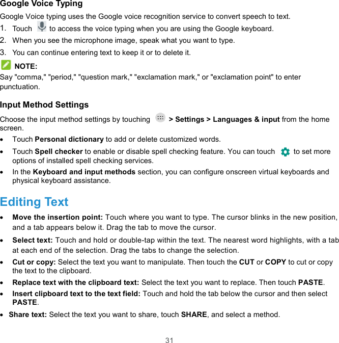  31 Google Voice Typing Google Voice typing uses the Google voice recognition service to convert speech to text.   1.  Touch    to access the voice typing when you are using the Google keyboard. 2.  When you see the microphone image, speak what you want to type. 3.  You can continue entering text to keep it or to delete it.  NOTE: Say &quot;comma,&quot; &quot;period,&quot; &quot;question mark,&quot; &quot;exclamation mark,&quot; or &quot;exclamation point&quot; to enter punctuation. Input Method Settings Choose the input method settings by touching    &gt; Settings &gt; Languages &amp; input from the home screen.   Touch Personal dictionary to add or delete customized words.   Touch Spell checker to enable or disable spell checking feature. You can touch    to set more options of installed spell checking services.   In the Keyboard and input methods section, you can configure onscreen virtual keyboards and physical keyboard assistance. Editing Text  Move the insertion point: Touch where you want to type. The cursor blinks in the new position, and a tab appears below it. Drag the tab to move the cursor.  Select text: Touch and hold or double-tap within the text. The nearest word highlights, with a tab at each end of the selection. Drag the tabs to change the selection.  Cut or copy: Select the text you want to manipulate. Then touch the CUT or COPY to cut or copy the text to the clipboard.  Replace text with the clipboard text: Select the text you want to replace. Then touch PASTE.  Insert clipboard text to the text field: Touch and hold the tab below the cursor and then select PASTE.  Share text: Select the text you want to share, touch SHARE, and select a method. 