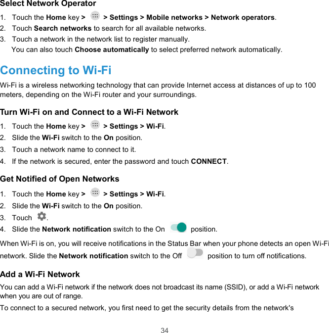  34 Select Network Operator 1.  Touch the Home key &gt;    &gt; Settings &gt; Mobile networks &gt; Network operators. 2.  Touch Search networks to search for all available networks. 3.  Touch a network in the network list to register manually. You can also touch Choose automatically to select preferred network automatically. Connecting to Wi-Fi Wi-Fi is a wireless networking technology that can provide Internet access at distances of up to 100 meters, depending on the Wi-Fi router and your surroundings. Turn Wi-Fi on and Connect to a Wi-Fi Network 1.  Touch the Home key &gt;    &gt; Settings &gt; Wi-Fi. 2.  Slide the Wi-Fi switch to the On position. 3.  Touch a network name to connect to it. 4.  If the network is secured, enter the password and touch CONNECT. Get Notified of Open Networks 1.  Touch the Home key &gt;    &gt; Settings &gt; Wi-Fi. 2.  Slide the Wi-Fi switch to the On position. 3.  Touch  . 4.  Slide the Network notification switch to the On    position.   When Wi-Fi is on, you will receive notifications in the Status Bar when your phone detects an open Wi-Fi network. Slide the Network notification switch to the Off    position to turn off notifications.   Add a Wi-Fi Network You can add a Wi-Fi network if the network does not broadcast its name (SSID), or add a Wi-Fi network when you are out of range. To connect to a secured network, you first need to get the security details from the network&apos;s 