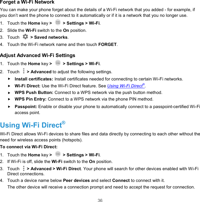  36 Forget a Wi-Fi Network You can make your phone forget about the details of a Wi-Fi network that you added - for example, if you don’t want the phone to connect to it automatically or if it is a network that you no longer use.   1.  Touch the Home key &gt;    &gt; Settings &gt; Wi-Fi. 2.  Slide the Wi-Fi switch to the On position. 3.  Touch    &gt; Saved networks. 4.  Touch the Wi-Fi network name and then touch FORGET. Adjust Advanced Wi-Fi Settings 1.  Touch the Home key &gt;    &gt; Settings &gt; Wi-Fi. 2.  Touch    &gt; Advanced to adjust the following settings.  Install certificates: Install certificates needed for connecting to certain Wi-Fi networks.  Wi-Fi Direct: Use the Wi-Fi Direct feature. See Using Wi-Fi Direct®.  WPS Push Button: Connect to a WPS network via the push button method.  WPS Pin Entry: Connect to a WPS network via the phone PIN method.  Passpoint: Enable or disable your phone to automatically connect to a passpoint-certified Wi-Fi access point. Using Wi-Fi Direct® Wi-Fi Direct allows Wi-Fi devices to share files and data directly by connecting to each other without the need for wireless access points (hotspots). To connect via Wi-Fi Direct: 1.  Touch the Home key &gt;    &gt; Settings &gt; Wi-Fi. 2.  If Wi-Fi is off, slide the Wi-Fi switch to the On position. 3.  Touch    &gt; Advanced &gt; Wi-Fi Direct. Your phone will search for other devices enabled with Wi-Fi Direct connections.   4.  Touch a device name below Peer devices and select Connect to connect with it. The other device will receive a connection prompt and need to accept the request for connection. 