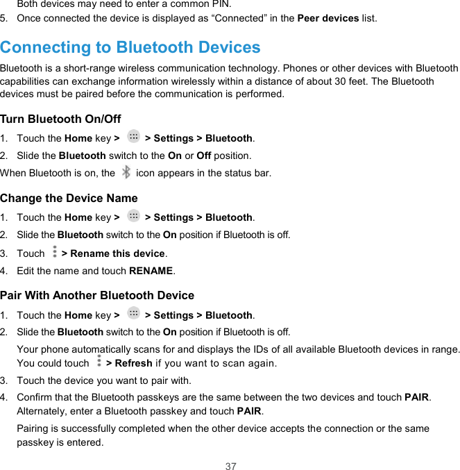  37 Both devices may need to enter a common PIN. 5.  Once connected the device is displayed as “Connected” in the Peer devices list. Connecting to Bluetooth Devices Bluetooth is a short-range wireless communication technology. Phones or other devices with Bluetooth capabilities can exchange information wirelessly within a distance of about 30 feet. The Bluetooth devices must be paired before the communication is performed. Turn Bluetooth On/Off 1.  Touch the Home key &gt;    &gt; Settings &gt; Bluetooth. 2.  Slide the Bluetooth switch to the On or Off position. When Bluetooth is on, the    icon appears in the status bar.   Change the Device Name 1.  Touch the Home key &gt;    &gt; Settings &gt; Bluetooth. 2.  Slide the Bluetooth switch to the On position if Bluetooth is off. 3.  Touch    &gt; Rename this device. 4.  Edit the name and touch RENAME. Pair With Another Bluetooth Device 1.  Touch the Home key &gt;    &gt; Settings &gt; Bluetooth. 2.  Slide the Bluetooth switch to the On position if Bluetooth is off. Your phone automatically scans for and displays the IDs of all available Bluetooth devices in range. You could touch    &gt; Refresh if you want to scan again. 3.  Touch the device you want to pair with. 4.  Confirm that the Bluetooth passkeys are the same between the two devices and touch PAIR. Alternately, enter a Bluetooth passkey and touch PAIR. Pairing is successfully completed when the other device accepts the connection or the same passkey is entered. 