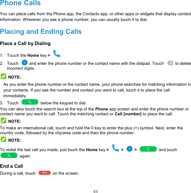  45 Phone Calls You can place calls from the Phone app, the Contacts app, or other apps or widgets that display contact information. Wherever you see a phone number, you can usually touch it to dial. Placing and Ending Calls Place a Call by Dialing 1.  Touch the Home key &gt;  . 2.  Touch    and enter the phone number or the contact name with the dialpad. Touch    to delete incorrect digits.  NOTE: As you enter the phone number or the contact name, your phone searches for matching information in your contacts. If you see the number and contact you want to call, touch it to place the call immediately. 3.  Touch    below the keypad to dial. You can also touch the search box at the top of the Phone app screen and enter the phone number or contact name you want to call. Touch the matching contact or Call [number] to place the call.  NOTE: To make an international call, touch and hold the 0 key to enter the plus (+) symbol. Next, enter the country code, followed by the city/area code and then the phone number.  NOTE: To redial the last call you made, just touch the Home key &gt;    &gt;    &gt;    and touch   again. End a Call During a call, touch    on the screen. 