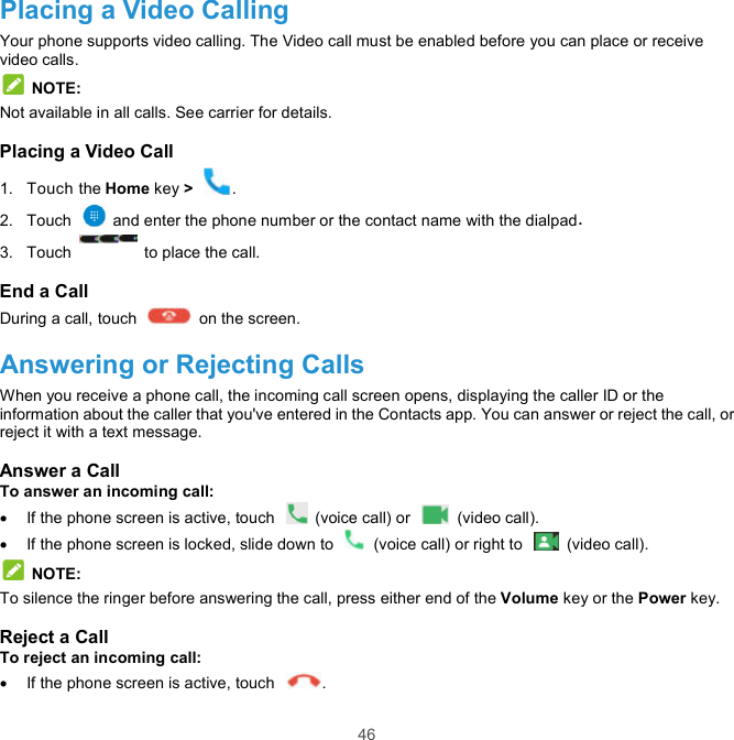  46 Placing a Video Calling Your phone supports video calling. The Video call must be enabled before you can place or receive video calls.  NOTE: Not available in all calls. See carrier for details. Placing a Video Call 1.  Touch the Home key &gt;  . 2.  Touch    and enter the phone number or the contact name with the dialpad. 3.  Touch    to place the call. End a Call During a call, touch    on the screen. Answering or Rejecting Calls When you receive a phone call, the incoming call screen opens, displaying the caller ID or the information about the caller that you&apos;ve entered in the Contacts app. You can answer or reject the call, or reject it with a text message. Answer a Call To answer an incoming call:   If the phone screen is active, touch    (voice call) or    (video call).   If the phone screen is locked, slide down to    (voice call) or right to    (video call).  NOTE: To silence the ringer before answering the call, press either end of the Volume key or the Power key. Reject a Call To reject an incoming call:   If the phone screen is active, touch  . 