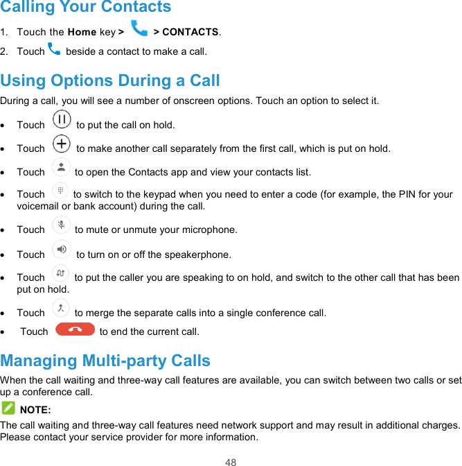  48 Calling Your Contacts 1.  Touch the Home key &gt;   &gt; CONTACTS. 2.  Touch   beside a contact to make a call. Using Options During a Call During a call, you will see a number of onscreen options. Touch an option to select it.   Touch    to put the call on hold.   Touch    to make another call separately from the first call, which is put on hold.   Touch    to open the Contacts app and view your contacts list.   Touch    to switch to the keypad when you need to enter a code (for example, the PIN for your voicemail or bank account) during the call.   Touch    to mute or unmute your microphone.   Touch    to turn on or off the speakerphone.   Touch    to put the caller you are speaking to on hold, and switch to the other call that has been put on hold.   Touch    to merge the separate calls into a single conference call.   Touch    to end the current call. Managing Multi-party Calls When the call waiting and three-way call features are available, you can switch between two calls or set up a conference call.    NOTE: The call waiting and three-way call features need network support and may result in additional charges. Please contact your service provider for more information. 