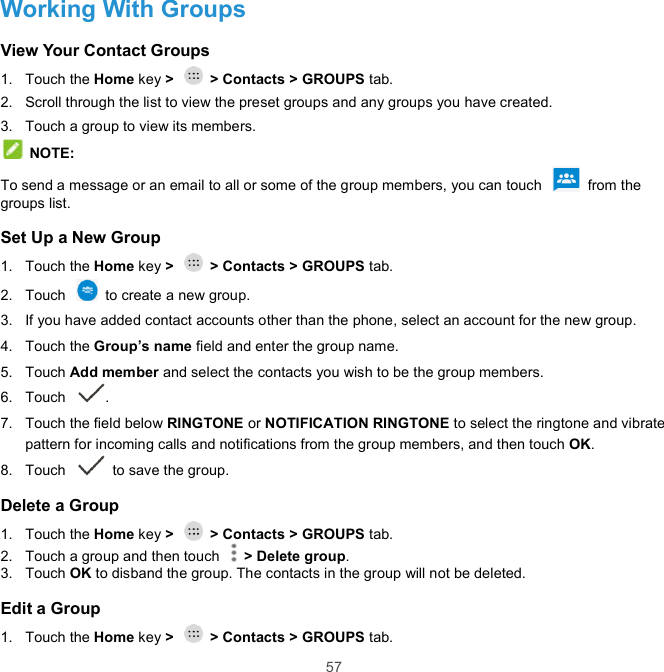 57 Working With Groups View Your Contact Groups 1.  Touch the Home key &gt;   &gt; Contacts &gt; GROUPS tab. 2.  Scroll through the list to view the preset groups and any groups you have created. 3.  Touch a group to view its members.  NOTE: To send a message or an email to all or some of the group members, you can touch    from the groups list. Set Up a New Group 1.  Touch the Home key &gt;   &gt; Contacts &gt; GROUPS tab. 2.  Touch    to create a new group. 3.  If you have added contact accounts other than the phone, select an account for the new group. 4.  Touch the Group’s name field and enter the group name. 5.  Touch Add member and select the contacts you wish to be the group members. 6.  Touch . 7.  Touch the field below RINGTONE or NOTIFICATION RINGTONE to select the ringtone and vibrate pattern for incoming calls and notifications from the group members, and then touch OK. 8.  Touch   to save the group. Delete a Group 1.  Touch the Home key &gt;   &gt; Contacts &gt; GROUPS tab. 2.  Touch a group and then touch    &gt; Delete group. 3.  Touch OK to disband the group. The contacts in the group will not be deleted. Edit a Group 1.  Touch the Home key &gt;   &gt; Contacts &gt; GROUPS tab. 
