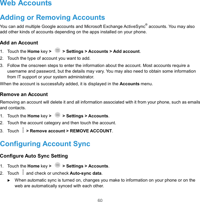  60 Web Accounts Adding or Removing Accounts You can add multiple Google accounts and Microsoft Exchange ActiveSync® accounts. You may also add other kinds of accounts depending on the apps installed on your phone. Add an Account 1.  Touch the Home key &gt;    &gt; Settings &gt; Accounts &gt; Add account. 2.  Touch the type of account you want to add. 3.  Follow the onscreen steps to enter the information about the account. Most accounts require a username and password, but the details may vary. You may also need to obtain some information from IT support or your system administrator. When the account is successfully added, it is displayed in the Accounts menu. Remove an Account Removing an account will delete it and all information associated with it from your phone, such as emails and contacts. 1.  Touch the Home key &gt;    &gt; Settings &gt; Accounts. 2.  Touch the account category and then touch the account. 3.  Touch    &gt; Remove account &gt; REMOVE ACCOUNT. Configuring Account Sync Configure Auto Sync Setting 1.  Touch the Home key &gt;    &gt; Settings &gt; Accounts. 2.  Touch   and check or uncheck Auto-sync data.  When automatic sync is turned on, changes you make to information on your phone or on the web are automatically synced with each other. 