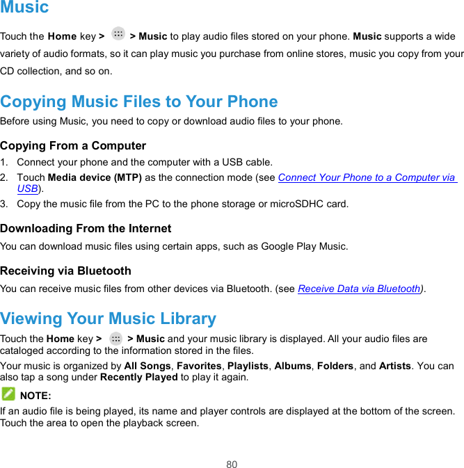  80 Music Touch the Home key &gt;    &gt; Music to play audio files stored on your phone. Music supports a wide variety of audio formats, so it can play music you purchase from online stores, music you copy from your CD collection, and so on. Copying Music Files to Your Phone Before using Music, you need to copy or download audio files to your phone. Copying From a Computer 1.  Connect your phone and the computer with a USB cable. 2.  Touch Media device (MTP) as the connection mode (see Connect Your Phone to a Computer via USB). 3.  Copy the music file from the PC to the phone storage or microSDHC card. Downloading From the Internet You can download music files using certain apps, such as Google Play Music.   Receiving via Bluetooth You can receive music files from other devices via Bluetooth. (see Receive Data via Bluetooth). Viewing Your Music Library Touch the Home key &gt;    &gt; Music and your music library is displayed. All your audio files are cataloged according to the information stored in the files. Your music is organized by All Songs, Favorites, Playlists, Albums, Folders, and Artists. You can also tap a song under Recently Played to play it again.  NOTE: If an audio file is being played, its name and player controls are displayed at the bottom of the screen. Touch the area to open the playback screen. 