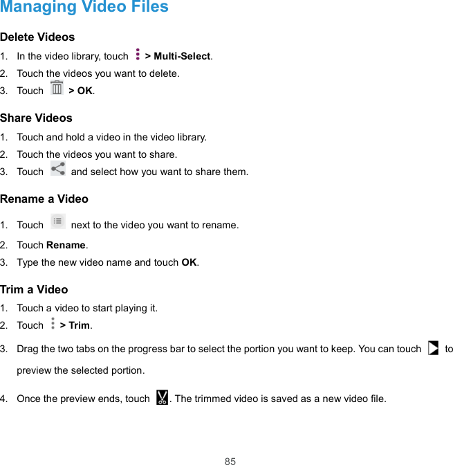  85 Managing Video Files Delete Videos 1.  In the video library, touch    &gt; Multi-Select.   2.  Touch the videos you want to delete. 3.  Touch    &gt; OK. Share Videos 1.  Touch and hold a video in the video library. 2.  Touch the videos you want to share. 3.  Touch    and select how you want to share them. Rename a Video 1.  Touch    next to the video you want to rename. 2.  Touch Rename. 3.  Type the new video name and touch OK. Trim a Video 1.  Touch a video to start playing it. 2.  Touch    &gt; Trim. 3.  Drag the two tabs on the progress bar to select the portion you want to keep. You can touch    to preview the selected portion. 4.  Once the preview ends, touch  . The trimmed video is saved as a new video file. 