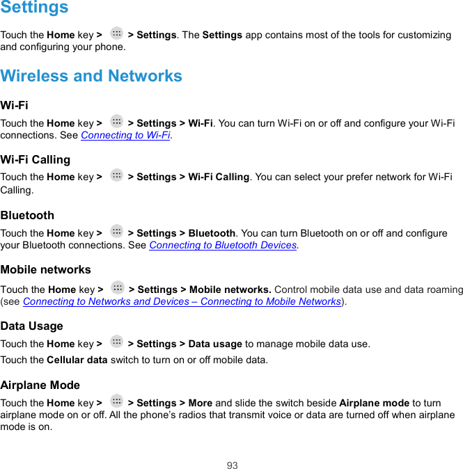  93 Settings Touch the Home key &gt;    &gt; Settings. The Settings app contains most of the tools for customizing and configuring your phone.   Wireless and Networks Wi-Fi Touch the Home key &gt;    &gt; Settings &gt; Wi-Fi. You can turn Wi-Fi on or off and configure your Wi-Fi connections. See Connecting to Wi-Fi. Wi-Fi Calling Touch the Home key &gt;    &gt; Settings &gt; Wi-Fi Calling. You can select your prefer network for Wi-Fi Calling. Bluetooth Touch the Home key &gt;    &gt; Settings &gt; Bluetooth. You can turn Bluetooth on or off and configure your Bluetooth connections. See Connecting to Bluetooth Devices. Mobile networks Touch the Home key &gt;    &gt; Settings &gt; Mobile networks. Control mobile data use and data roaming (see Connecting to Networks and Devices – Connecting to Mobile Networks). Data Usage Touch the Home key &gt;    &gt; Settings &gt; Data usage to manage mobile data use.   Touch the Cellular data switch to turn on or off mobile data. Airplane Mode Touch the Home key &gt;    &gt; Settings &gt; More and slide the switch beside Airplane mode to turn airplane mode on or off. All the phone’s radios that transmit voice or data are turned off when airplane mode is on. 