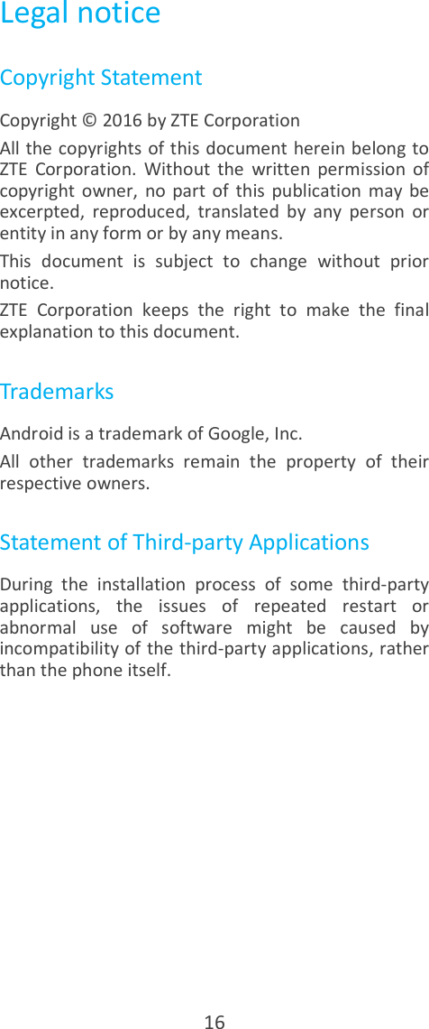  16 Legal notice Copyright Statement Copyright © 2016 by ZTE Corporation All the copyrights of this document herein belong to ZTE  Corporation.  Without  the  written  permission  of copyright  owner,  no  part  of  this  publication  may  be excerpted,  reproduced,  translated  by  any  person  or entity in any form or by any means. This  document  is  subject  to  change  without  prior notice. ZTE  Corporation  keeps  the  right  to  make  the  final explanation to this document. Trademarks Android is a trademark of Google, Inc. All  other  trademarks  remain  the  property  of  their respective owners. Statement of Third-party Applications During  the  installation  process  of  some  third-party applications,  the  issues  of  repeated  restart  or abnormal  use  of  software  might  be  caused  by incompatibility of the third-party applications, rather than the phone itself. 