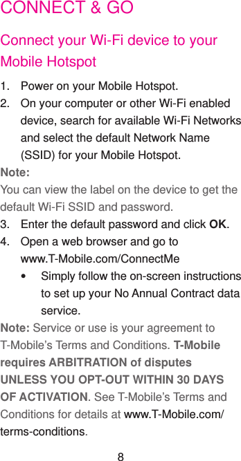 CONNECT &amp; GOConnect your Wi-Fi device to your Mobile Hotspot1.  Power on your Mobile Hotspot.2.  On your computer or other Wi-Fi enabled device, search for available Wi-Fi Networks and select the default Network Name (SSID) for your Mobile Hotspot.Note:You can view the label on the device to get the default Wi-Fi SSID and password.3.  Enter the default password and click OK.4.  Open a web browser and go to             www.T-Mobile.com/ConnectMe  Simply follow the on-screen instructions to set up your No Annual Contract data service.Note: Service or use is your agreement to T-Mobile’s Terms and Conditions. T-Mobile requires ARBITRATION of disputes UNLESS YOU OPT-OUT WITHIN 30 DAYS OF ACTIVATION. See T-Mobile’s Terms and Conditions for details at www.T-Mobile.com/terms-conditions.8