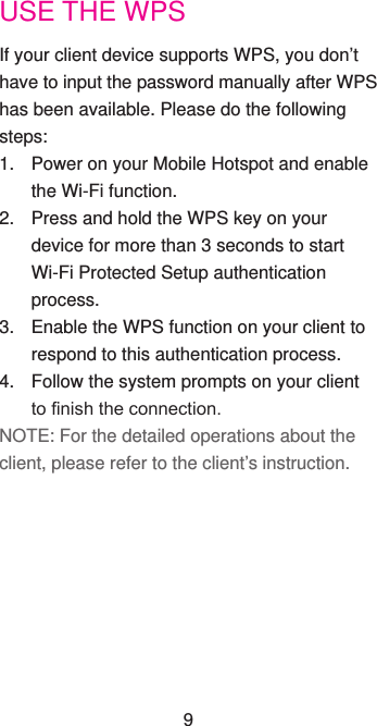 USE THE WPSIf your client device supports WPS, you don’t have to input the password manually after WPS has been available. Please do the following steps:1.  Power on your Mobile Hotspot and enable the Wi-Fi function.2.  Press and hold the WPS key on your device for more than 3 seconds to start  Wi-Fi Protected Setup authentication process.3.  Enable the WPS function on your client to respond to this authentication process.4.  Follow the system prompts on your client to nish the connection.NOTE: For the detailed operations about the client, please refer to the client’s instruction.9