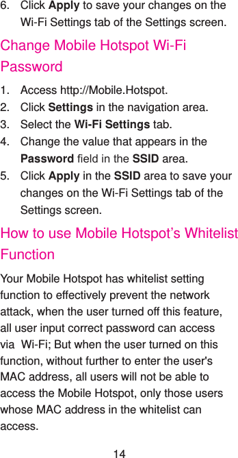 6. Click Apply to save your changes on the Wi-Fi Settings tab of the Settings screen.Change Mobile Hotspot Wi-Fi Password1.  Access http://Mobile.Hotspot.2. Click Settings in the navigation area.3.  Select the Wi-Fi Settings tab.4.  Change the value that appears in the Password eld in the SSID area.5. Click Apply in the SSID area to save your changes on the Wi-Fi Settings tab of the Settings screen.How to use Mobile Hotspot’s Whitelist FunctionYour Mobile Hotspot has whitelist setting function to effectively prevent the network attack, when the user turned off this feature, all user input correct password can access via  Wi-Fi; But when the user turned on this function, without further to enter the user&apos;s MAC address, all users will not be able to access the Mobile Hotspot, only those users whose MAC address in the whitelist can access.14