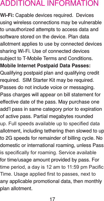 ADDITIONAL INFORMATIONWi-Fi: Capable devices required.  Devices using wireless connections may be vulnerable to unauthorized attempts to access data and software stored on the device. Plan data allotment applies to use by connected devices sharing Wi-Fi. Use of connected devices subject to T-Mobile Terms and Conditions.Mobile Internet Postpaid Data Passes: Qualifying postpaid plan and qualifying credit required.  SIM Starter Kit may be required.  Passes do not include voice or messaging. Pass charges will appear on bill statement for effective date of the pass. May purchase one add’l pass in same category prior to expiration of active pass. Partial megabytes rounded up. Full speeds available up to specied data allotment, including tethering then slowed to up to 2G speeds for remainder of billing cycle. No domestic or international roaming, unless Pass is specically for roaming. Service available for time/usage amount provided by pass. For time period, a day is 12 am to 11:59 pm Pacic Time. Usage applied rst to passes, next to any applicable promotional data, then monthly plan allotment.  17