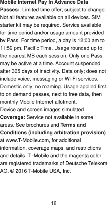 Mobile Internet Pay In Advance Data Passes:  Limited time offer; subject to change. Not all features available on all devices. SIM starter kit may be required. Service available for time period and/or usage amount provided by Pass. For time period, a day is 12:00 am to 11:59 pm, Pacic Time. Usage rounded up to the nearest MB each session. Only one Pass may be active at a time. Account suspended after 365 days of inactivity. Data only; does not include voice, messaging or Wi-Fi services. Domestic only; no roaming. Usage applied rst to on demand passes, next to free data, then monthly Mobile Internet allotment.Device and screen images simulated.  Coverage: Service not available in some areas. See brochures and Terms and Conditions (including arbitration provision) at www.T-Mobile.com, for additional information, coverage maps, and restrictions and details. T -Mobile and the magenta color are registered trademarks of Deutsche Telekom AG. © 2016 T-Mobile USA, Inc.18
