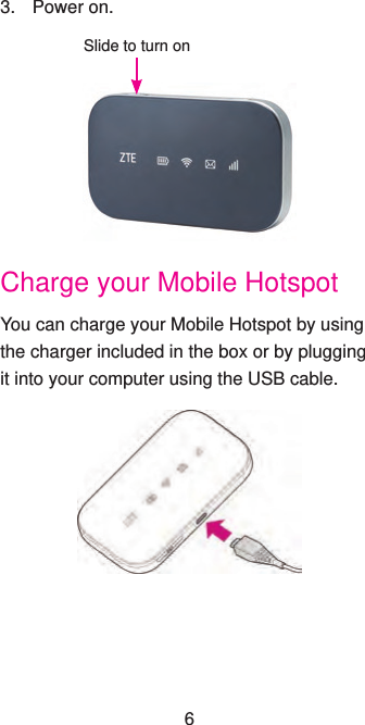 3.  Power on.Slide to turn onCharge your Mobile HotspotYou can charge your Mobile Hotspot by using the charger included in the box or by plugging it into your computer using the USB cable.6