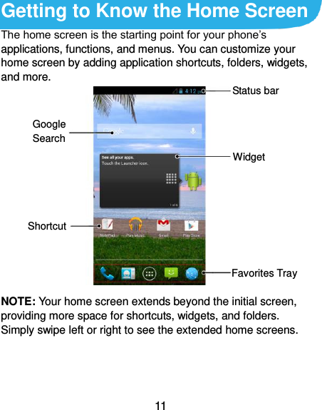  11 Getting to Know the Home Screen The home screen is the starting point for your phone’s applications, functions, and menus. You can customize your home screen by adding application shortcuts, folders, widgets, and more.              NOTE: Your home screen extends beyond the initial screen, providing more space for shortcuts, widgets, and folders. Simply swipe left or right to see the extended home screens. Widget Favorites Tray Shortcut Google Search Status bar 