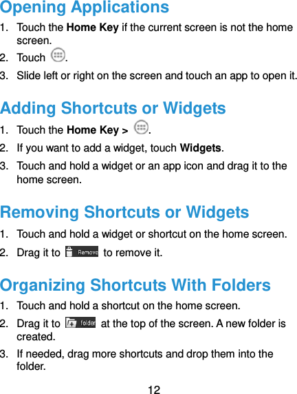  12 Opening Applications 1.  Touch the Home Key if the current screen is not the home screen. 2.  Touch . 3.  Slide left or right on the screen and touch an app to open it. Adding Shortcuts or Widgets 1.  Touch the Home Key &gt;  . 2.  If you want to add a widget, touch Widgets. 3.  Touch and hold a widget or an app icon and drag it to the home screen. Removing Shortcuts or Widgets 1.  Touch and hold a widget or shortcut on the home screen. 2.  Drag it to    to remove it. Organizing Shortcuts With Folders 1.  Touch and hold a shortcut on the home screen. 2.  Drag it to    at the top of the screen. A new folder is created. 3.  If needed, drag more shortcuts and drop them into the folder. 