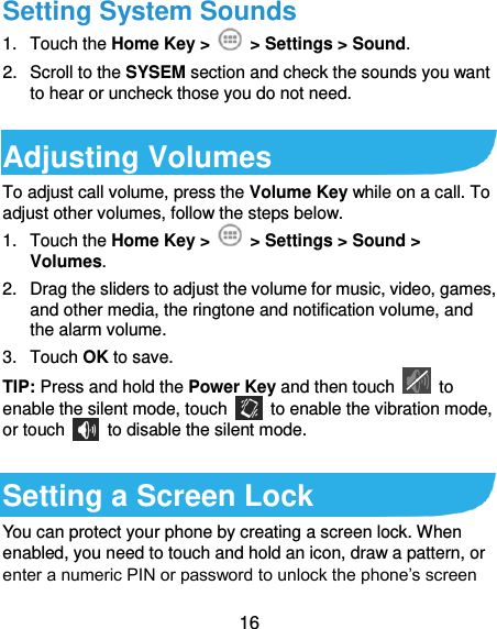  16 Setting System Sounds 1.  Touch the Home Key &gt;    &gt; Settings &gt; Sound. 2.  Scroll to the SYSEM section and check the sounds you want to hear or uncheck those you do not need.    Adjusting Volumes To adjust call volume, press the Volume Key while on a call. To adjust other volumes, follow the steps below. 1.  Touch the Home Key &gt;   &gt; Settings &gt; Sound &gt; Volumes. 2.  Drag the sliders to adjust the volume for music, video, games, and other media, the ringtone and notification volume, and the alarm volume. 3.  Touch OK to save. TIP: Press and hold the Power Key and then touch    to enable the silent mode, touch    to enable the vibration mode, or touch    to disable the silent mode.  Setting a Screen Lock You can protect your phone by creating a screen lock. When enabled, you need to touch and hold an icon, draw a pattern, or enter a numeric PIN or password to unlock the phone’s screen 